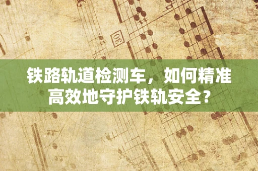 铁路轨道检测车，如何精准高效地守护铁轨安全？