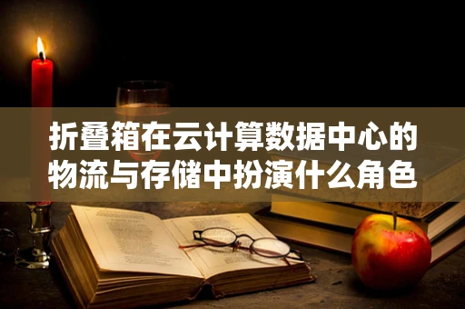 折叠箱在云计算数据中心的物流与存储中扮演什么角色？
