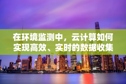 在环境监测中，云计算如何实现高效、实时的数据收集与处理？