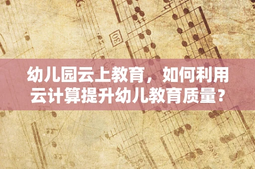 幼儿园云上教育，如何利用云计算提升幼儿教育质量？