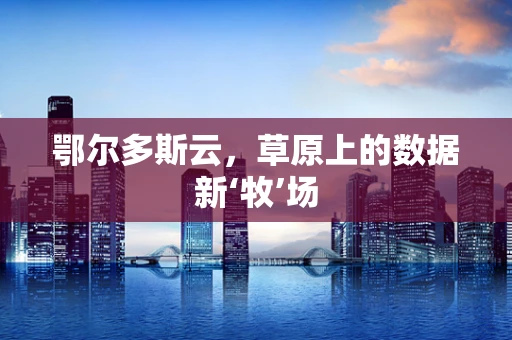 鄂尔多斯云，草原上的数据新‘牧’场