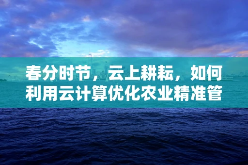 春分时节，云上耕耘，如何利用云计算优化农业精准管理？