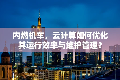 内燃机车，云计算如何优化其运行效率与维护管理？