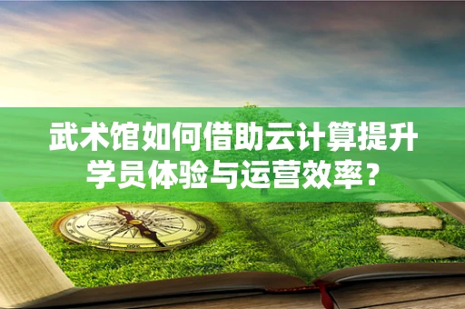 武术馆如何借助云计算提升学员体验与运营效率？