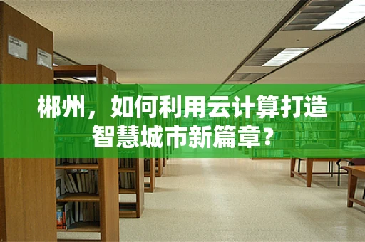 郴州，如何利用云计算打造智慧城市新篇章？