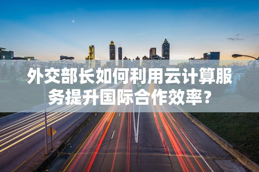 外交部长如何利用云计算服务提升国际合作效率？