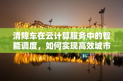 清障车在云计算服务中的智能调度，如何实现高效城市管理？