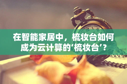 在智能家居中，梳妆台如何成为云计算的‘梳妆台’？