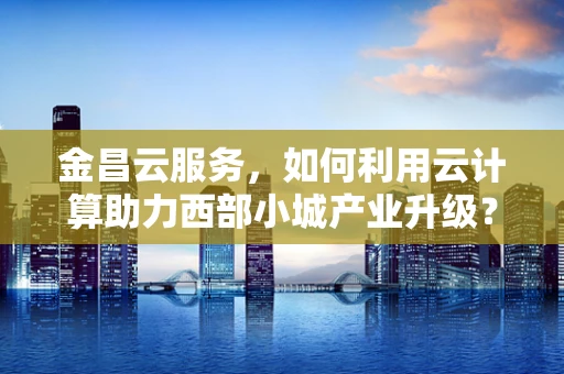 金昌云服务，如何利用云计算助力西部小城产业升级？