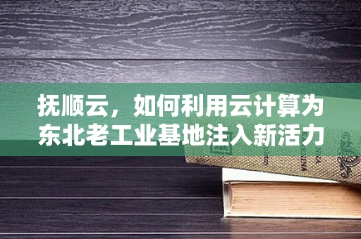 抚顺云，如何利用云计算为东北老工业基地注入新活力？