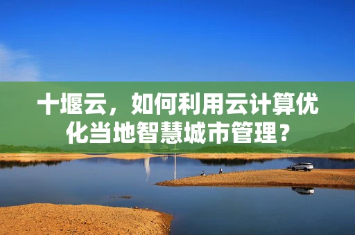 十堰云，如何利用云计算优化当地智慧城市管理？