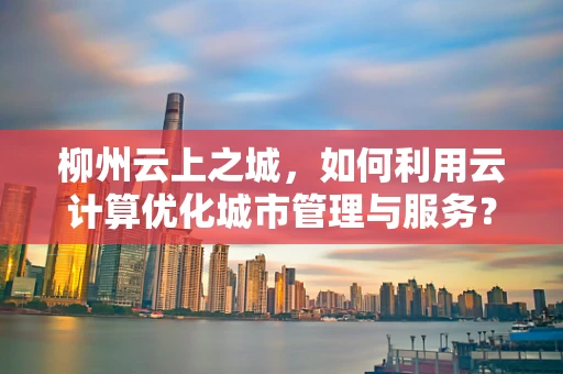 柳州云上之城，如何利用云计算优化城市管理与服务？