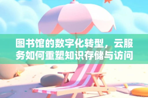 图书馆的数字化转型，云服务如何重塑知识存储与访问？