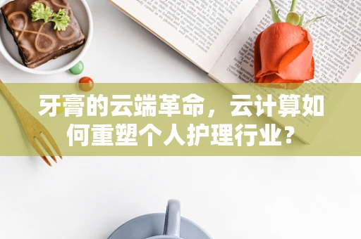 牙膏的云端革命，云计算如何重塑个人护理行业？