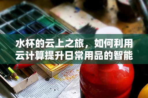 水杯的云上之旅，如何利用云计算提升日常用品的智能化？