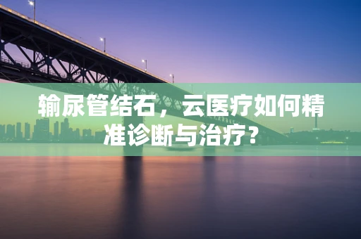 输尿管结石，云医疗如何精准诊断与治疗？