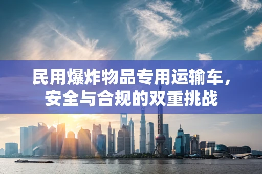 民用爆炸物品专用运输车，安全与合规的双重挑战
