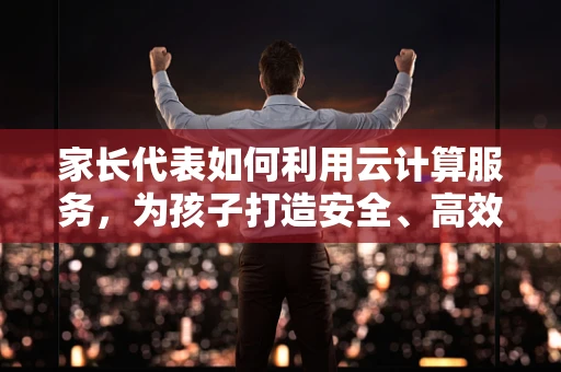 家长代表如何利用云计算服务，为孩子打造安全、高效的学习环境？