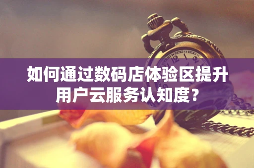 如何通过数码店体验区提升用户云服务认知度？