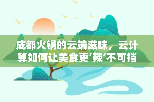 成都火锅的云端滋味，云计算如何让美食更‘辣’不可挡？
