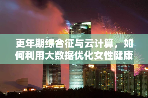 更年期综合征与云计算，如何利用大数据优化女性健康管理？