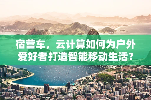 宿营车，云计算如何为户外爱好者打造智能移动生活？