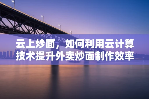 云上炒面，如何利用云计算技术提升外卖炒面制作效率？