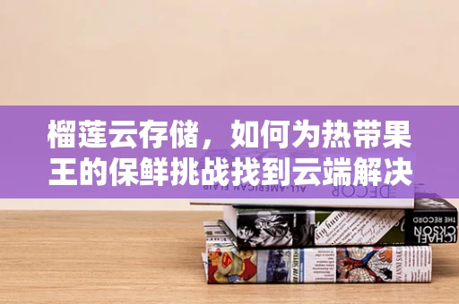 榴莲云存储，如何为热带果王的保鲜挑战找到云端解决方案？