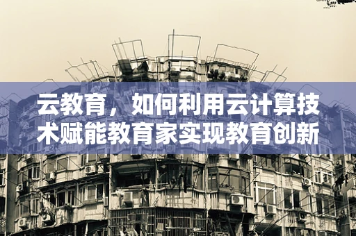 云教育，如何利用云计算技术赋能教育家实现教育创新？