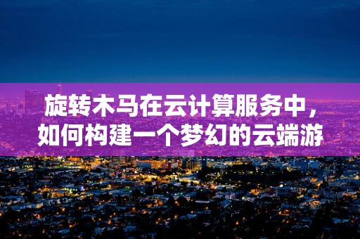 旋转木马在云计算服务中，如何构建一个梦幻的云端游乐场？