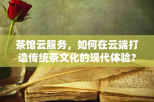 茶馆云服务，如何在云端打造传统茶文化的现代体验？