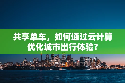 共享单车，如何通过云计算优化城市出行体验？