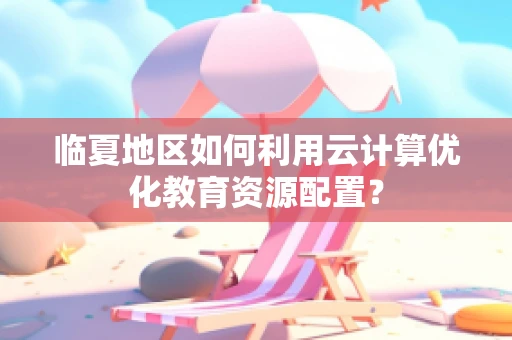 临夏地区如何利用云计算优化教育资源配置？