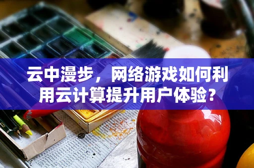 云中漫步，网络游戏如何利用云计算提升用户体验？