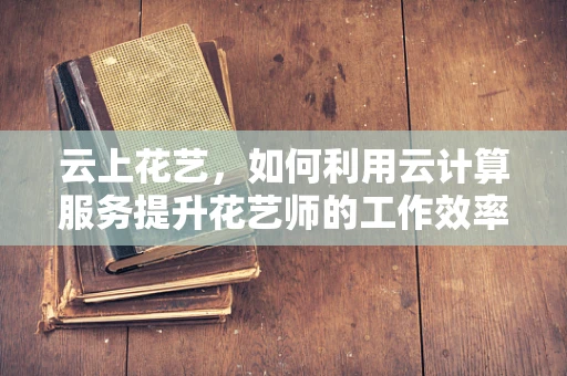 云上花艺，如何利用云计算服务提升花艺师的工作效率？