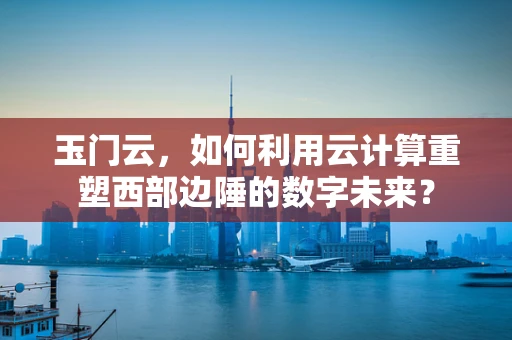 玉门云，如何利用云计算重塑西部边陲的数字未来？