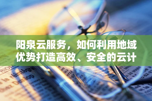 阳泉云服务，如何利用地域优势打造高效、安全的云计算解决方案？