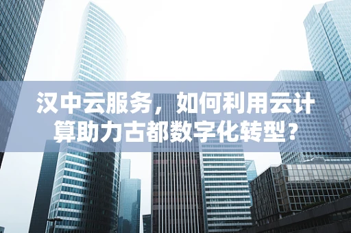 汉中云服务，如何利用云计算助力古都数字化转型？