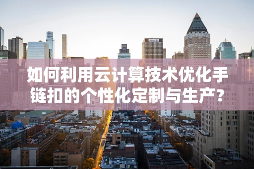 如何利用云计算技术优化手链扣的个性化定制与生产？
