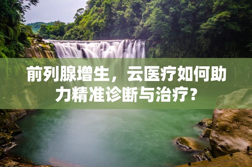 前列腺增生，云医疗如何助力精准诊断与治疗？