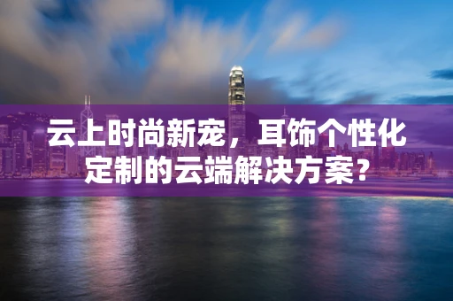 云上时尚新宠，耳饰个性化定制的云端解决方案？