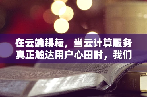 在云端耕耘，当云计算服务真正触达用户心田时，我们为何感到欣慰？