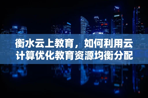 衡水云上教育，如何利用云计算优化教育资源均衡分配？