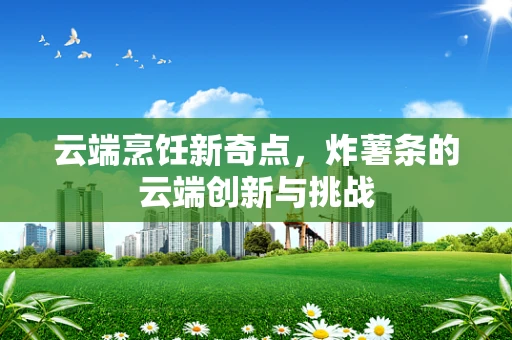云端烹饪新奇点，炸薯条的云端创新与挑战