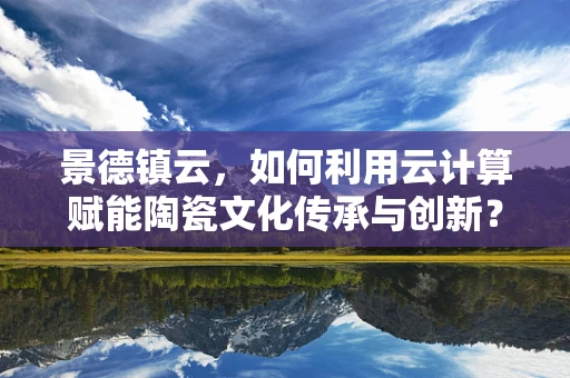 景德镇云，如何利用云计算赋能陶瓷文化传承与创新？