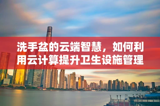 洗手盆的云端智慧，如何利用云计算提升卫生设施管理效率？