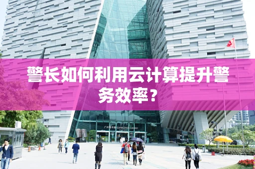 警长如何利用云计算提升警务效率？