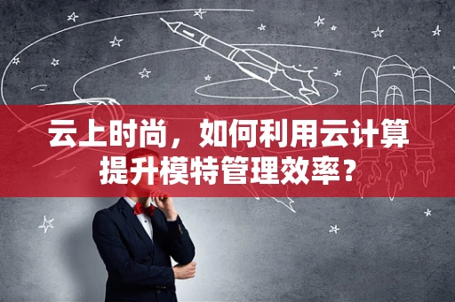 云上时尚，如何利用云计算提升模特管理效率？