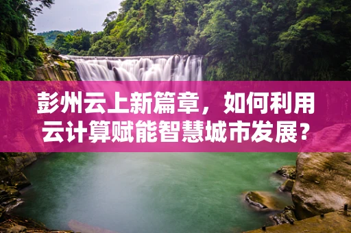彭州云上新篇章，如何利用云计算赋能智慧城市发展？