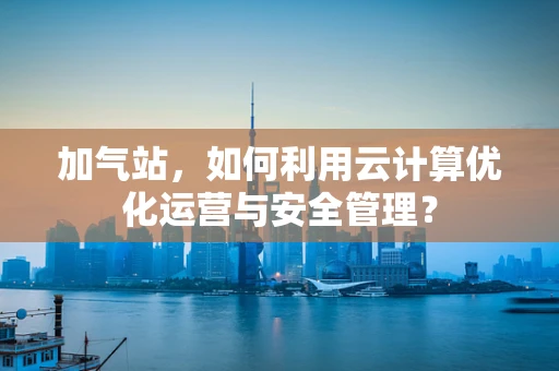 加气站，如何利用云计算优化运营与安全管理？
